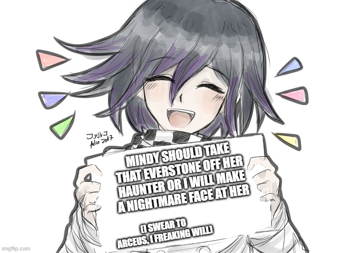 Hey do robots have- (cuts to Whopper ad) | MINDY SHOULD TAKE THAT EVERSTONE OFF HER HAUNTER OR I WILL MAKE A NIGHTMARE FACE AT HER; (I SWEAR TO ARCEUS, I FREAKING WILL) | image tagged in kokichi holding blank sign,danganronpa,pokemon,scam | made w/ Imgflip meme maker