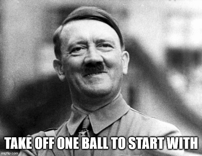 Hitler Smiling | TAKE OFF ONE BALL TO START WITH | image tagged in hitler smiling | made w/ Imgflip meme maker