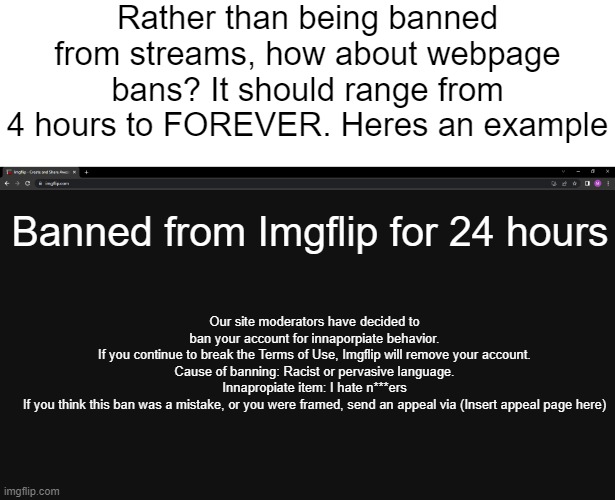 You can discuss with me in the comments | Rather than being banned from streams, how about webpage bans? It should range from 4 hours to FOREVER. Heres an example; Banned from Imgflip for 24 hours; Our site moderators have decided to ban your account for innaporpiate behavior.
If you continue to break the Terms of Use, Imgflip will remove your account.

Cause of banning: Racist or pervasive language.
Innapropiate item: I hate n***ers
If you think this ban was a mistake, or you were framed, send an appeal via (Insert appeal page here) | made w/ Imgflip meme maker