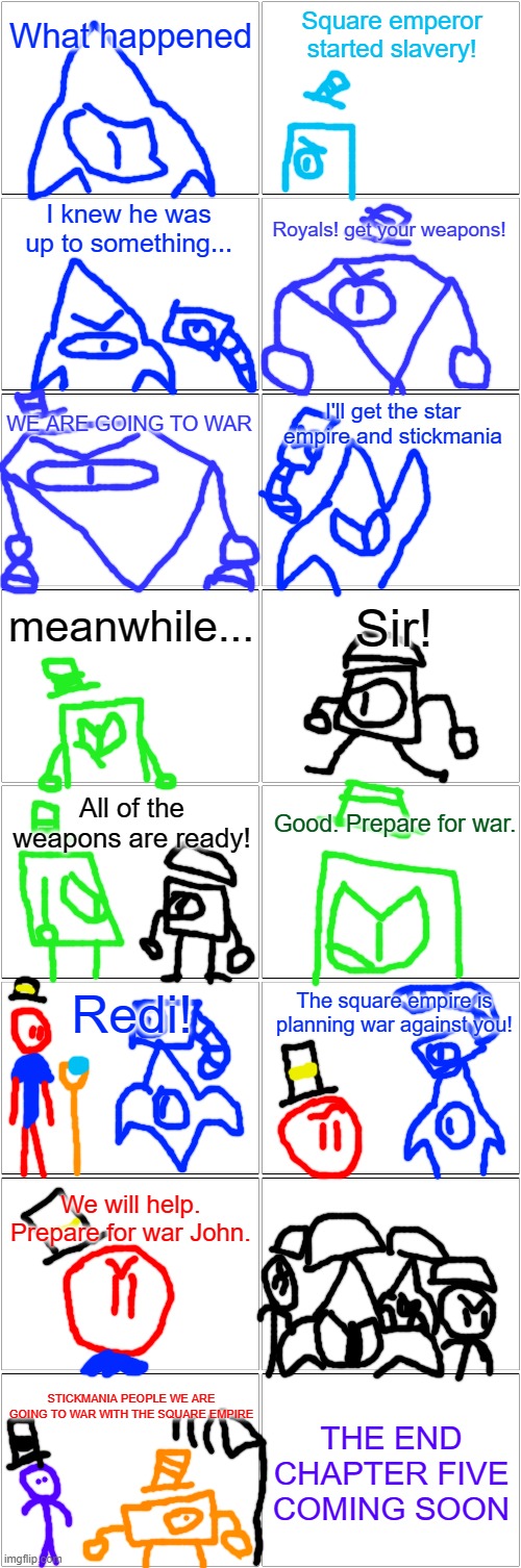 The run: chapter four | What happened; Square emperor started slavery! I knew he was up to something... Royals! get your weapons! WE ARE GOING TO WAR; I'll get the star empire and stickmania; meanwhile... Sir! All of the weapons are ready! Good. Prepare for war. Redi! The square empire is planning war against you! We will help. Prepare for war John. THE END CHAPTER FIVE COMING SOON; STICKMANIA PEOPLE WE ARE GOING TO WAR WITH THE SQUARE EMPIRE | image tagged in blank comic panel 2x8 | made w/ Imgflip meme maker
