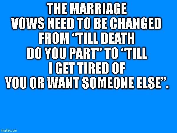 fummy memes | THE MARRIAGE VOWS NEED TO BE CHANGED FROM “TILL DEATH DO YOU PART” TO “TILL I GET TIRED OF YOU OR WANT SOMEONE ELSE”. | image tagged in marriage equality | made w/ Imgflip meme maker