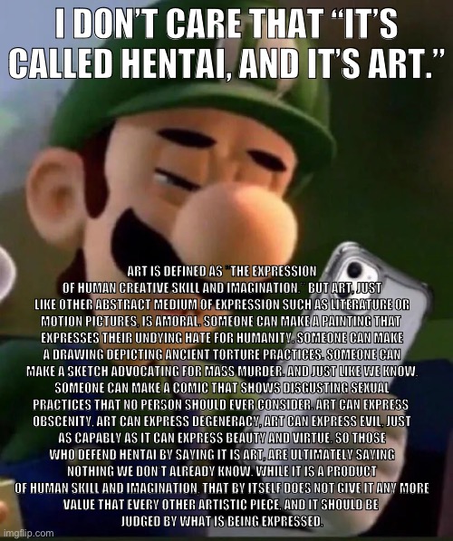 Idc that it’s called h*ntai and it’s “art” | I DON’T CARE THAT “IT’S CALLED HENTAI, AND IT’S ART.”; ART IS DEFINED AS "THE EXPRESSION
OF HUMAN CREATIVE SKILL AND IMAGINATION." BUT ART, JUST
LIKE OTHER ABSTRACT MEDIUM OF EXPRESSION SUCH AS LITERATURE OR
MOTION PICTURES, IS AMORAL. SOMEONE CAN MAKE A PAINTING THAT 
EXPRESSES THEIR UNDYING HATE FOR HUMANITY. SOMEONE CAN MAKE
A DRAWING DEPICTING ANCIENT TORTURE PRACTICES. SOMEONE CAN
MAKE A SKETCH ADVOCATING FOR MASS MURDER. AND JUST LIKE WE KNOW,
SOMEONE CAN MAKE A COMIC THAT SHOWS DISGUSTING SEXUAL
PRACTICES THAT NO PERSON SHOULD EVER CONSIDER. ART CAN EXPRESS 
OBSCENITY, ART CAN EXPRESS DEGENERACY, ART CAN EXPRESS EVIL, JUST
AS CAPABLY AS IT CAN EXPRESS BEAUTY AND VIRTUE. SO THOSE
WHO DEFEND HENTAI BY SAYING IT IS ART, ARE ULTIMATELY SAYING
NOTHING WE DON'T ALREADY KNOW. WHILE IT IS A PRODUCT
OF HUMAN SKILL AND IMAGINATION, THAT BY ITSELF DOES NOT GIVE IT ANY MORE
VALUE THAT EVERY OTHER ARTISTIC PIECE, AND IT SHOULD BE 
JUDGED BY WHAT IS BEING EXPRESSED. | made w/ Imgflip meme maker