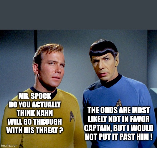 Captain Kirk Spock | MR. SPOCK DO YOU ACTUALLY THINK KAHN WILL GO THROUGH WITH HIS THREAT ? THE ODDS ARE MOST LIKELY NOT IN FAVOR CAPTAIN, BUT I WOULD NOT PUT IT | image tagged in captain kirk spock | made w/ Imgflip meme maker