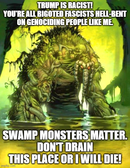 An alert from the Swamp | TRUMP IS RACIST!
YOU'RE ALL BIGOTED FASCISTS HELL-BENT ON GENOCIDING PEOPLE LIKE ME. SWAMP MONSTERS MATTER.
DON'T DRAIN THIS PLACE OR I WILL DIE! | image tagged in swamp monster,leftists,lgbtq,make america great again | made w/ Imgflip meme maker