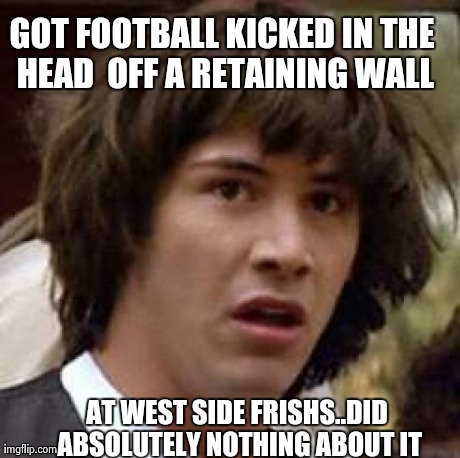 Conspiracy Keanu | GOT FOOTBALL KICKED IN THE HEAD  OFF A RETAINING WALL AT WEST SIDE FRISHS..DID ABSOLUTELY NOTHING ABOUT IT | image tagged in memes,conspiracy keanu | made w/ Imgflip meme maker