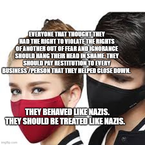 Mask Couple | EVERYONE THAT THOUGHT THEY HAD THE RIGHT TO VIOLATE THE RIGHTS OF ANOTHER OUT OF FEAR AND IGNORANCE SHOULD HANG THEIR HEAD IN SHAME. THEY SHOULD PAY RESTITUTION TO EVERY BUSINESS /PERSON THAT THEY HELPED CLOSE DOWN. THEY BEHAVED LIKE NAZIS. THEY SHOULD BE TREATED LIKE NAZIS. | image tagged in mask couple | made w/ Imgflip meme maker
