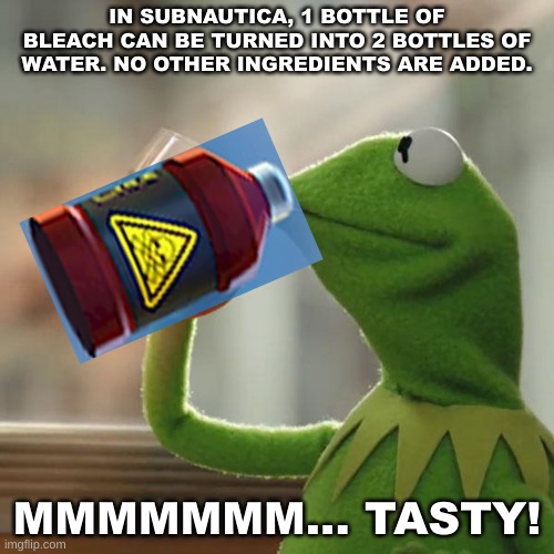 In Subnautica, you are basically drinking bleach. | IN SUBNAUTICA, 1 BOTTLE OF BLEACH CAN BE TURNED INTO 2 BOTTLES OF WATER. NO OTHER INGREDIENTS ARE ADDED. MMMMMMM... TASTY! | image tagged in memes,but that's none of my business,kermit the frog,subnautica,bleach | made w/ Imgflip meme maker