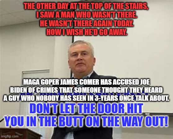 Something probably never said by a guy who probably doesn't exist. | THE OTHER DAY AT THE TOP OF THE STAIRS, 
I SAW A MAN WHO WASN'T THERE.
HE WASN'T THERE AGAIN TODAY.
HOW I WISH HE'D GO AWAY. MAGA GOPER JAMES COMER HAS ACCUSED JOE BIDEN OF CRIMES THAT SOMEONE THOUGHT THEY HEARD A GUY WHO NOBODY HAS SEEN IN 3-YEARS ONCE TALK ABOUT. AN "OPEN AND SHUT CASE?"
DON'T LET THE DOOR HIT YOU IN THE BUTT ON THE WAY OUT! | image tagged in political | made w/ Imgflip meme maker