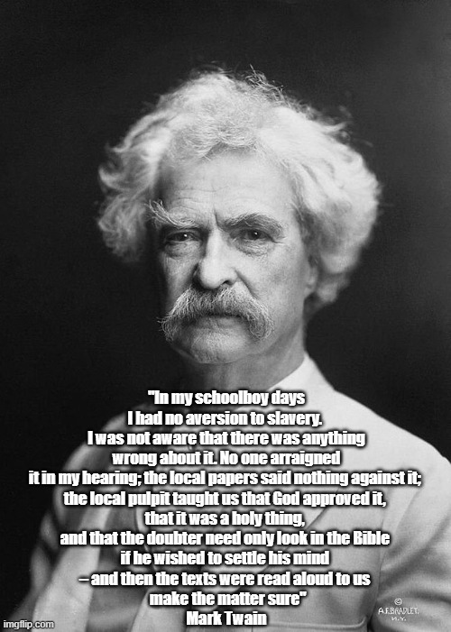 Mark Twain Says No One Ever Taught Him That Slavery Was Wrong. (What Does This Mean For Moral Responsibility?) | "In my schoolboy days I had no aversion to slavery. 
I was not aware that there was anything wrong about it. No one arraigned it in my hearing; the local papers said nothing against it; 
the local pulpit taught us that God approved it, 
that it was a holy thing, 
and that the doubter need only look in the Bible 
if he wished to settle his mind 
– and then the texts were read aloud to us 
 make the matter sure"
Mark Twain | image tagged in mark twain,slavery,samuel clemens,what is right and what is wrong | made w/ Imgflip meme maker