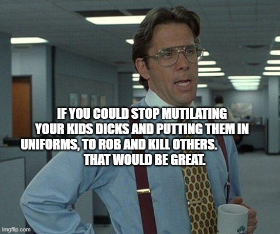 Yeah if you could  | IF YOU COULD STOP MUTILATING YOUR KIDS DICKS AND PUTTING THEM IN UNIFORMS, TO ROB AND KILL OTHERS.                   
  THAT WOULD BE GREAT. | image tagged in yeah if you could | made w/ Imgflip meme maker