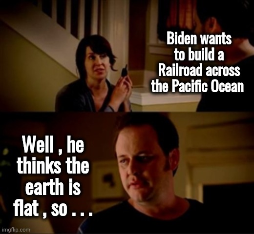 Jake from state farm | Biden wants to build a Railroad across the Pacific Ocean Well , he thinks the earth is flat , so . . . | image tagged in jake from state farm | made w/ Imgflip meme maker