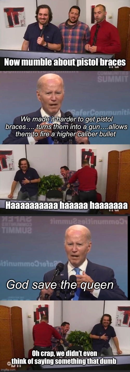 Joe Derp | Now mumble about pistol braces; We made it harder to get pistol braces…. turns them into a gun….allows them to fire a higher caliber bullet; Haaaaaaaaaa haaaaa haaaaaaa; God save the queen; Oh crap, we didn’t even think of saying something that dumb | image tagged in impractical jokers,politics lol,memes | made w/ Imgflip meme maker