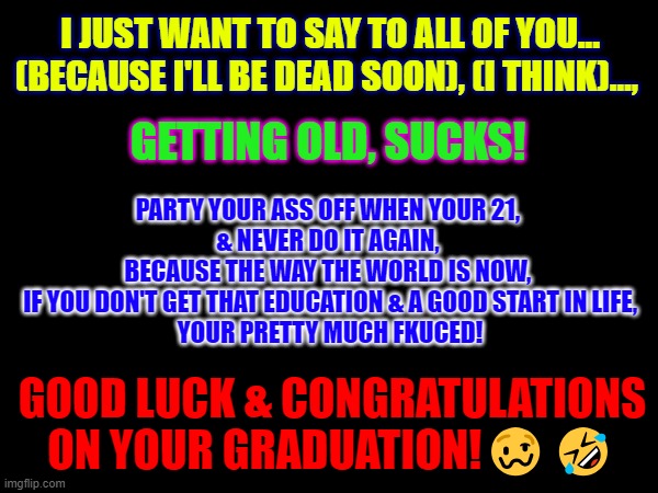 Drunk Uncle's Graduation Speech. | I JUST WANT TO SAY TO ALL OF YOU... (BECAUSE I'LL BE DEAD SOON), (I THINK)…, PARTY YOUR ASS OFF WHEN YOUR 21, 
& NEVER DO IT AGAIN, 
BECAUSE THE WAY THE WORLD IS NOW, 
IF YOU DON'T GET THAT EDUCATION & A GOOD START IN LIFE,
YOUR PRETTY MUCH FKUCED! GETTING OLD, SUCKS! GOOD LUCK & CONGRATULATIONS ON YOUR GRADUATION!🥴🤣 | image tagged in graduation | made w/ Imgflip meme maker