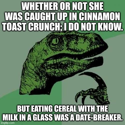 Factoids. | WHETHER OR NOT SHE WAS CAUGHT UP IN CINNAMON TOAST CRUNCH; I DO NOT KNOW. BUT EATING CEREAL WITH THE MILK IN A GLASS WAS A DATE-BREAKER. | image tagged in memes,philosoraptor | made w/ Imgflip meme maker