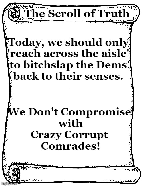 Can You RINOs Hear Us Now? | The Scroll of Truth; Today, we should only 

'reach across the aisle' 

to bitchslap the Dems 

back to their senses. We Don't Compromise 
with
Crazy Corrupt 
Comrades! | image tagged in politics,democrats,republicans,rino,commies,the scroll of truth | made w/ Imgflip meme maker