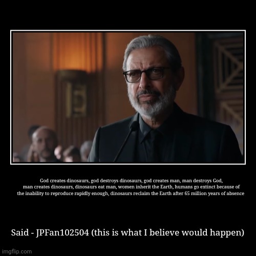 This is probably what would happen | God creates dinosaurs, god destroys dinosaurs, god creates man, man destroys God, man creates dinosaurs, dinosaurs eat man, women inherit th | image tagged in demotivationals,ian malcolm,jurassic park,jurassic world,jurassicparkfan102504,jpfan102504 | made w/ Imgflip demotivational maker