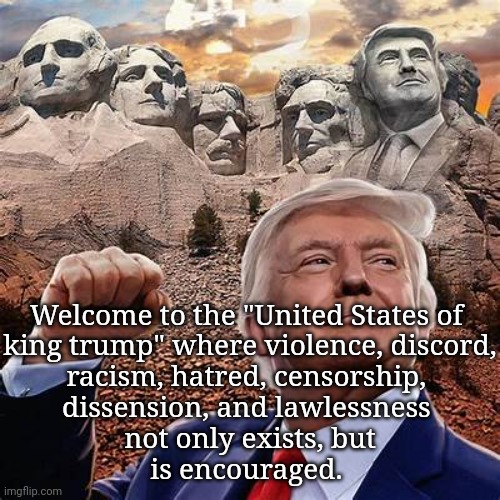 Just sayin' | Welcome to the "United States of 
king trump" where violence, discord,
racism, hatred, censorship, 
dissension, and lawlessness 
not only exists, but
is encouraged. | image tagged in politics,riots,censorship,hypocrisy,injustice | made w/ Imgflip meme maker