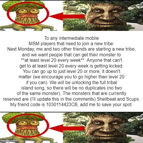 Friend code: 1030114423CB | To any intermediate mobile MSM players that need to join a new tribe:
Next Monday, me and two other friends are starting a new tribe, and we want people that can get their monster to **at least level 20 every week**. Anyone that can't get to at least level 20 every week is getting kicked. You can go up to just level 20 or more, it doesn't matter (we encourage you to go higher than level 20 if you can). We will be unlocking the full tribal island song, so there will be no duplicates (no two of the same monster). The monsters that are currently reserved are (I'll update this in the comments) Shellbeat and Scups.
My friend code is 1030114423CB, add me to save your spot. | image tagged in memes,blank white template,my singing monsters,msm,tribe,tribal island | made w/ Imgflip meme maker