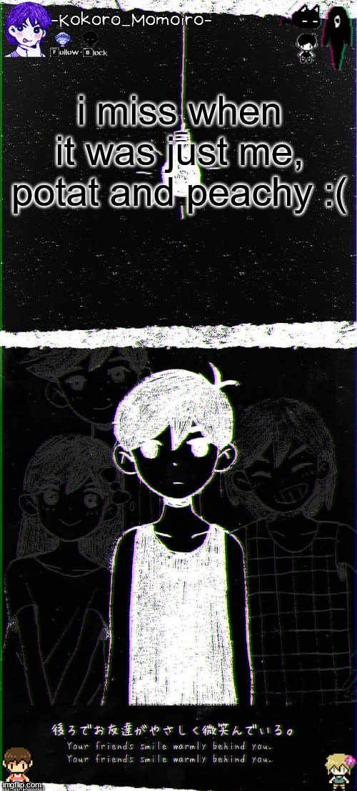 kokoro's omori blackspace temp (thx spartan) | i miss when it was just me, potat and peachy :( | image tagged in kokoro's omori blackspace temp thx spartan | made w/ Imgflip meme maker