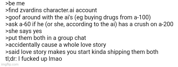I fuсked up (my bad) | >be me
>find zvardins character.ai account
>goof around with the ai's (eg buying drugs from a-100)
>ask a-60 if he (or she, according to the ai) has a crush on a-200
>she says yes
>put them both in a group chat
>accidentally cause a whole love story
>said love story makes you start kinda shipping them both
tl;dr: I fuсked up lmao | made w/ Imgflip meme maker