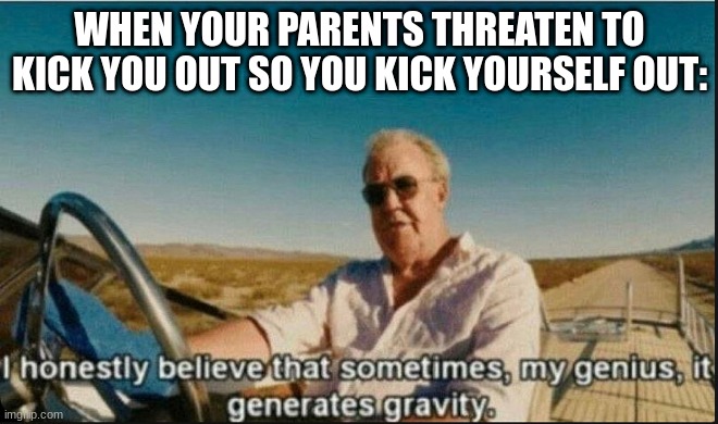 i honestly believe that sometimes, my genius, it generates gravi | WHEN YOUR PARENTS THREATEN TO KICK YOU OUT SO YOU KICK YOURSELF OUT: | image tagged in i honestly believe that sometimes my genius it generates gravi | made w/ Imgflip meme maker