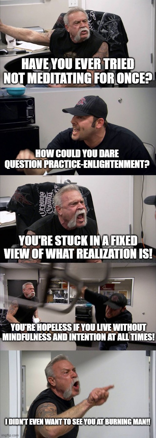 American Chopper Argument | HAVE YOU EVER TRIED NOT MEDITATING FOR ONCE? HOW COULD YOU DARE QUESTION PRACTICE-ENLIGHTENMENT? YOU'RE STUCK IN A FIXED VIEW OF WHAT REALIZATION IS! YOU'RE HOPELESS IF YOU LIVE WITHOUT MINDFULNESS AND INTENTION AT ALL TIMES! I DIDN'T EVEN WANT TO SEE YOU AT BURNING MAN!! | image tagged in memes,american chopper argument | made w/ Imgflip meme maker