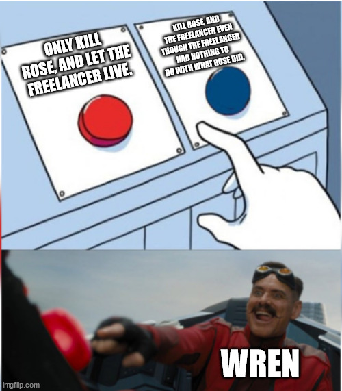 Here's your daily Entry Point Meme. | KILL ROSE, AND THE FREELANCER EVEN THOUGH THE FREELANCER HAD NOTHING TO DO WITH WHAT ROSE DID. ONLY KILL ROSE, AND LET THE FREELANCER LIVE. WREN | image tagged in robotnik pressing red button | made w/ Imgflip meme maker