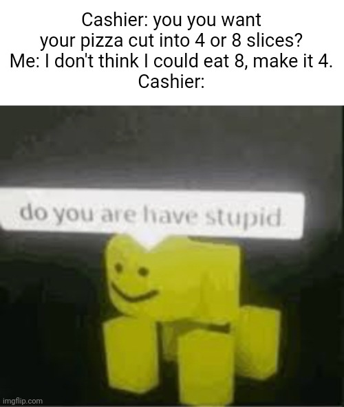 Meme #1,987 | Cashier: you you want your pizza cut into 4 or 8 slices?
Me: I don't think I could eat 8, make it 4.
Cashier: | image tagged in do you are have stupid,memes,pizza,stupid,slice,funny memes | made w/ Imgflip meme maker