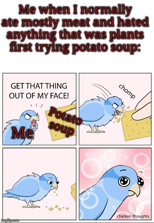 Me when I normally ate mostly meat and hated anything that was plants first trying potato soup:; Potato soup; Me | image tagged in blank white template,chicken thoughts | made w/ Imgflip meme maker