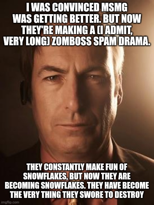 Saul Goodman | I WAS CONVINCED MSMG WAS GETTING BETTER. BUT NOW THEY'RE MAKING A (I ADMIT, VERY LONG) ZOMBOSS SPAM DRAMA. THEY CONSTANTLY MAKE FUN OF SNOWFLAKES, BUT NOW THEY ARE BECOMING SNOWFLAKES. THEY HAVE BECOME THE VERY THING THEY SWORE TO DESTROY | image tagged in saul goodman | made w/ Imgflip meme maker