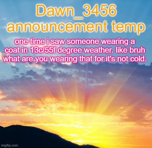 Dawn_3456 announcement | one time i saw someone wearing a coat in 13c/55f degree weather. like bruh what are you wearing that for it's not cold. | image tagged in dawn_3456 announcement | made w/ Imgflip meme maker