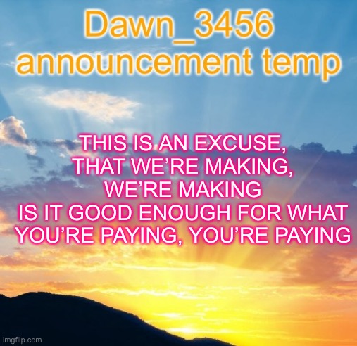 Dawn_3456 announcement | THIS IS AN EXCUSE, THAT WE’RE MAKING, WE’RE MAKING
IS IT GOOD ENOUGH FOR WHAT YOU’RE PAYING, YOU’RE PAYING | image tagged in dawn_3456 announcement | made w/ Imgflip meme maker