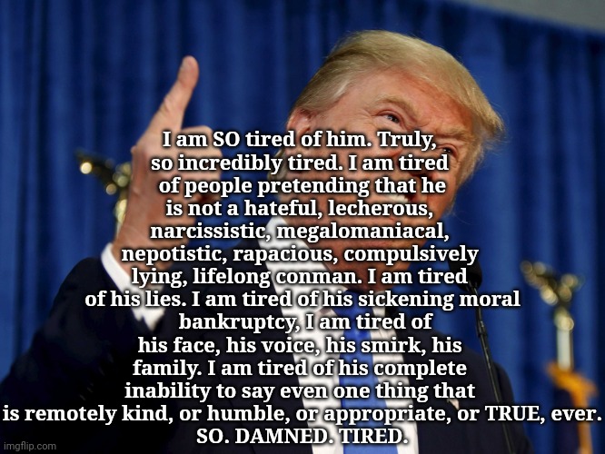 I. AM. TIRED! | I am SO tired of him. Truly, 
so incredibly tired. I am tired 
of people pretending that he
is not a hateful, lecherous, 
narcissistic, megalomaniacal, 
nepotistic, rapacious, compulsively 
lying, lifelong conman. I am tired 
of his lies. I am tired of his sickening moral
 bankruptcy, I am tired of
his face, his voice, his smirk, his 
family. I am tired of his complete 
inability to say even one thing that 
is remotely kind, or humble, or appropriate, or TRUE, ever.
SO. DAMNED. TIRED. | image tagged in trump finger,not my president,criminal | made w/ Imgflip meme maker
