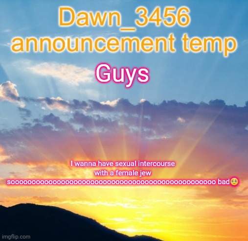 Whwy dwoes my mwowmyy nwawt wet mwe dwew wit :(((( | Guys; I wanna have sexual intercourse with a female jew sooooooooooooooooooooooooooooooooooooooooooooooooo bad🥺 | image tagged in dawn_3456 announcement | made w/ Imgflip meme maker