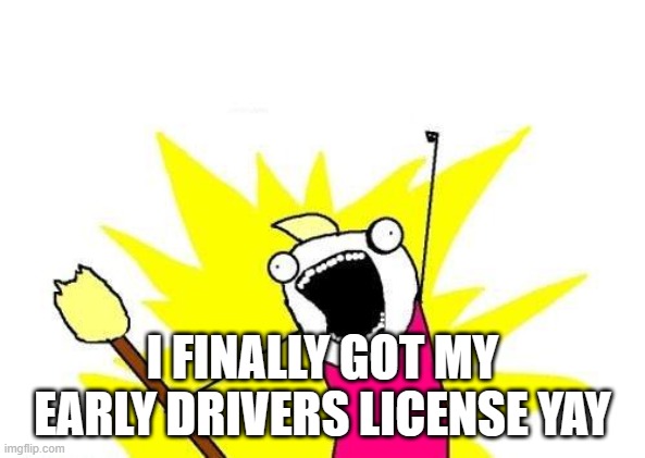 getting an early drivers license | I FINALLY GOT MY EARLY DRIVERS LICENSE YAY | image tagged in memes,x all the y | made w/ Imgflip meme maker