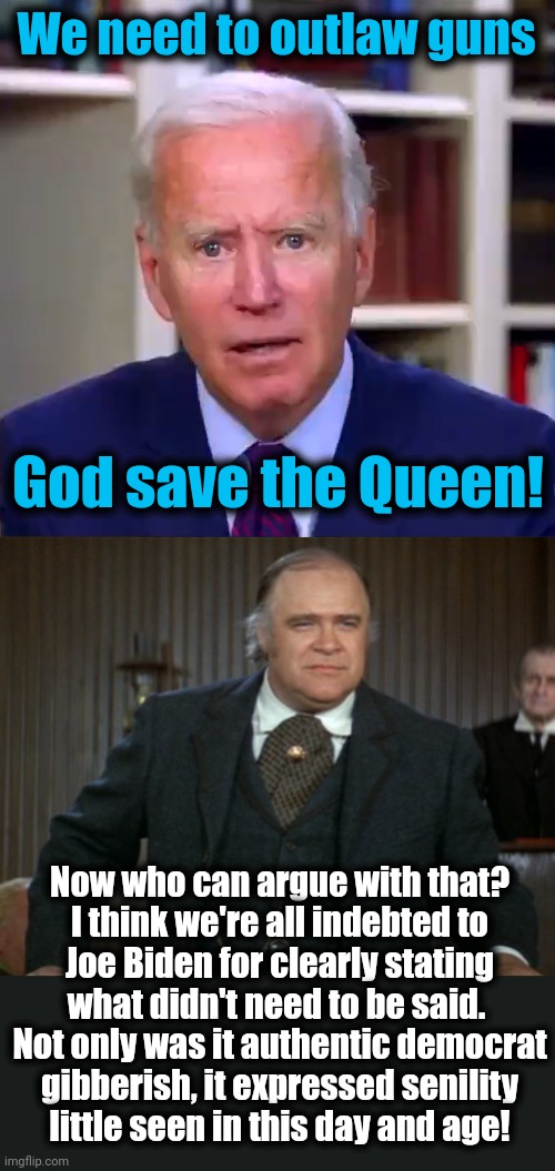 Time for another Blazing Saddles-related meme! | We need to outlaw guns; God save the Queen! Now who can argue with that?
I think we're all indebted to
Joe Biden for clearly stating
what didn't need to be said. 
Not only was it authentic democrat
gibberish, it expressed senility
little seen in this day and age! | image tagged in slow joe biden dementia face,blazing saddles,god save the queen,democrats,dementia,senile creep | made w/ Imgflip meme maker