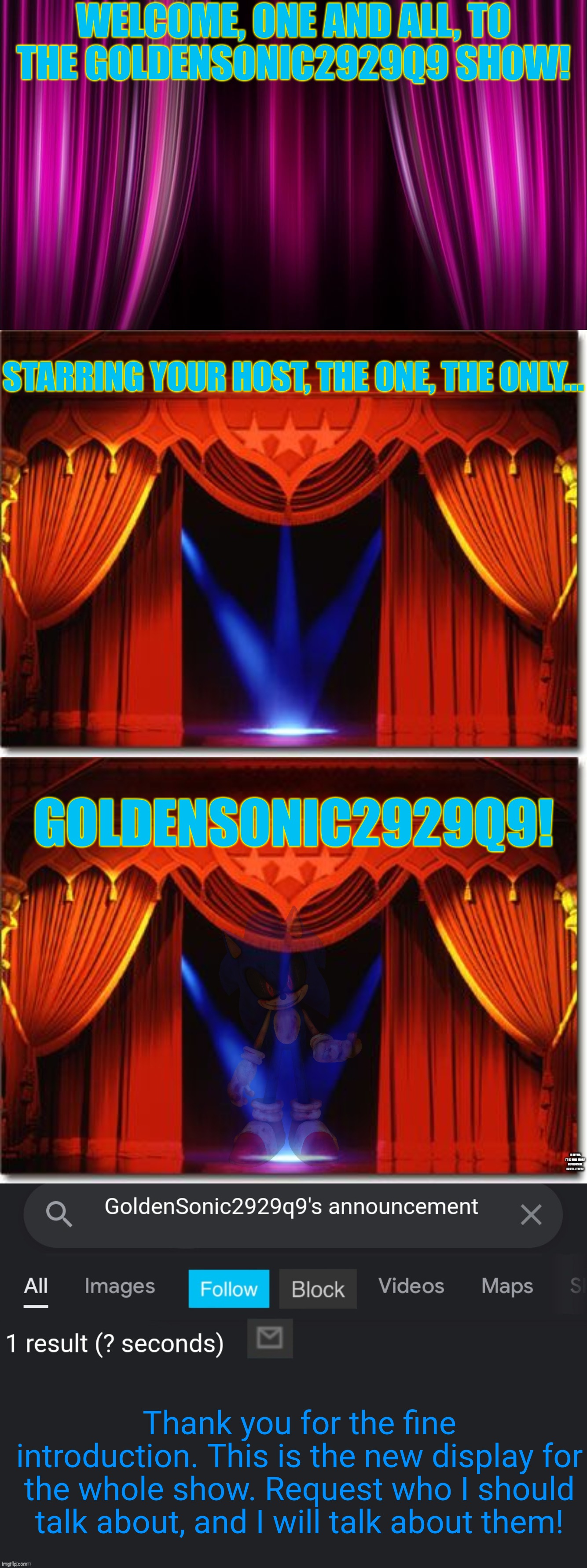 The GoldenSonic2929q9 Show! | WELCOME, ONE AND ALL, TO THE GOLDENSONIC2929Q9 SHOW! STARRING YOUR HOST, THE ONE, THE ONLY... GOLDENSONIC2929Q9! IT SEEMS IT IS NOW MORE OBVIOUS HE IS STILL THERE; Thank you for the fine introduction. This is the new display for the whole show. Request who I should talk about, and I will talk about them! | image tagged in pink curtain background,stage curtains,goldensonic2929q9's internet announcement template | made w/ Imgflip meme maker