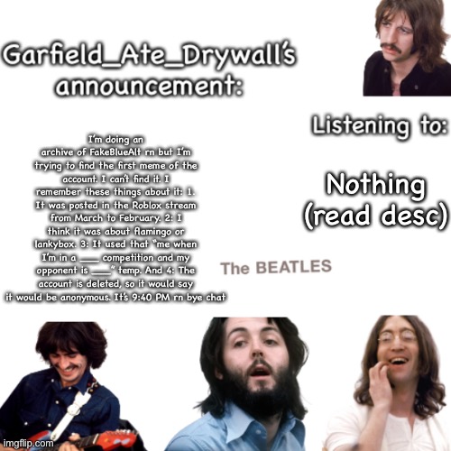 Beatles announcement template | I’m doing an archive of FakeBlueAlt rn but I’m trying to find the first meme of the account. I can’t find it. I remember these things about it: 1. It was posted in the Roblox stream from March to February. 2: I think it was about flamingo or lankybox. 3: It used that “me when I’m in a ___ competition and my opponent is ___” temp. And 4: The account is deleted, so it would say it would be anonymous. It’s 9:40 PM rn bye chat; Nothing (read desc) | image tagged in beatles announcement template | made w/ Imgflip meme maker