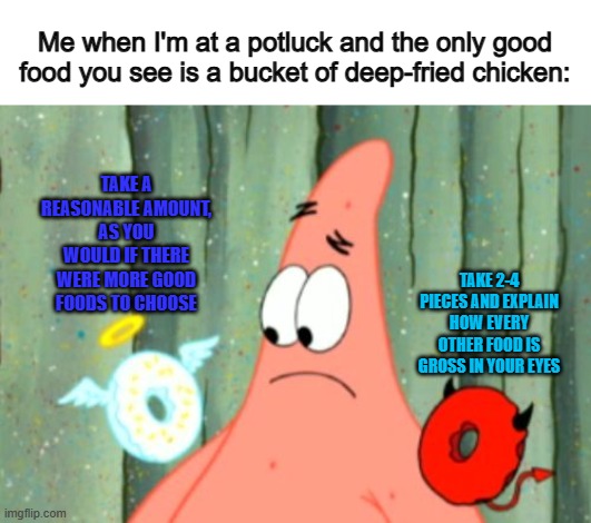 If I'm in a situation like this, I'll try to be fairly reasonable :) | Me when I'm at a potluck and the only good food you see is a bucket of deep-fried chicken:; TAKE A REASONABLE AMOUNT, AS YOU WOULD IF THERE WERE MORE GOOD FOODS TO CHOOSE; TAKE 2-4 PIECES AND EXPLAIN HOW EVERY OTHER FOOD IS GROSS IN YOUR EYES | image tagged in angel and devil | made w/ Imgflip meme maker