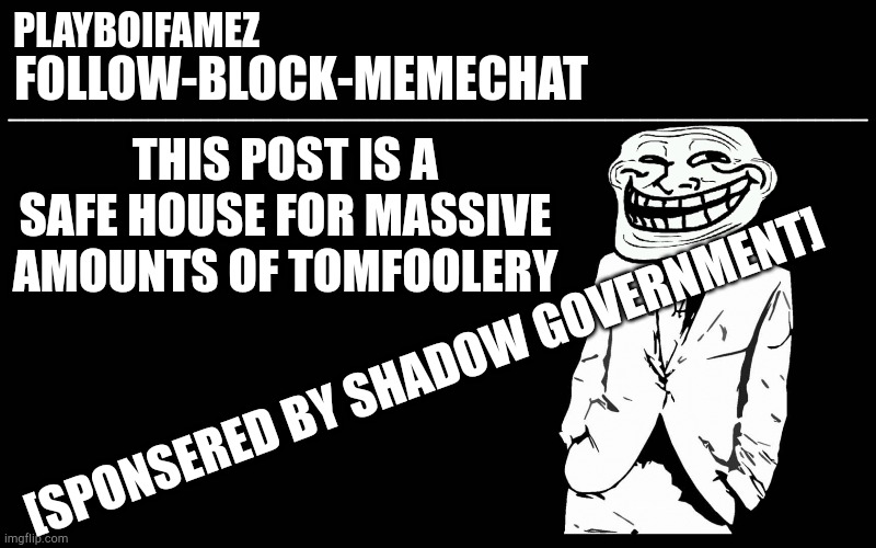 Rule free zone | THIS POST IS A SAFE HOUSE FOR MASSIVE AMOUNTS OF TOMFOOLERY; [SPONSERED BY SHADOW GOVERNMENT] | image tagged in trollers font | made w/ Imgflip meme maker