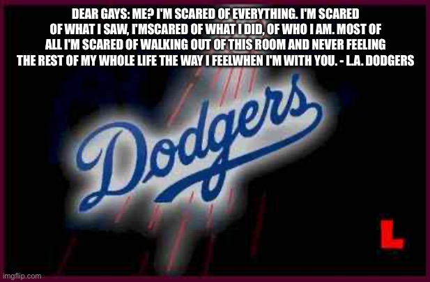 Dodgers | DEAR GAYS: ME? I'M SCARED OF EVERYTHING. I'M SCARED OF WHAT I SAW, I'MSCARED OF WHAT I DID, OF WHO I AM. MOST OF ALL I'M SCARED OF WALKING OUT OF THIS ROOM AND NEVER FEELING THE REST OF MY WHOLE LIFE THE WAY I FEELWHEN I'M WITH YOU. - L.A. DODGERS | image tagged in dodgers | made w/ Imgflip meme maker