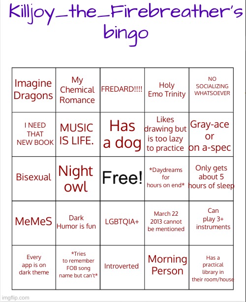Yay!! My own bingo | Killjoy_the_Firebreather's
bingo; FREDARD!!!! NO SOCIALIZING WHATSOEVER; My Chemical Romance; Imagine Dragons; Holy Emo Trinity; Has a dog; Gray-ace or on a-spec; Likes drawing but is too lazy to practice; I NEED THAT NEW BOOK; MUSIC IS LIFE. Bisexual; Night owl; Only gets about 5 hours of sleep; *Daydreams for hours on end*; MeMeS; Can play 3+ instruments; Dark Humor is fun; March 22 2013 cannot be mentioned; LGBTQIA+; Has a practical library in their room/house; *Tries to remember FOB song name but can't*; Morning Person; Every app is on dark theme; Introverted | image tagged in blank bingo,killjoy_the_firebreather | made w/ Imgflip meme maker