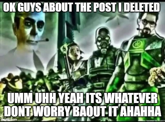guys im soryr :( | OK GUYS ABOUT THE POST I DELETED; UMM UHH YEAH ITS WHATEVER DONT WORRY BAOUT IT AHAHHA | image tagged in weed life 2 | made w/ Imgflip meme maker