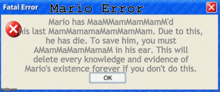 SMG4 Mario's cause of deth: | Mario Error; Mario has MaaMMamMamMamM'd his last MamMamamaMamMamMam. Due to this, he has die. To save him, you must AMamMaMamMamaM in his ear. This will delete every knowledge and evidence of Mario's existence forever if you don't do this. | image tagged in windows fatal error blank | made w/ Imgflip meme maker