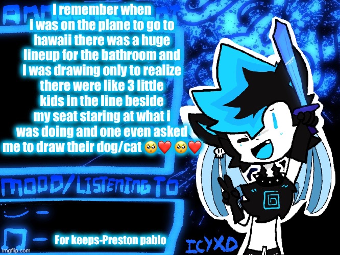 Peak wholesome moment | I remember when i was on the plane to go to hawaii there was a huge lineup for the bathroom and I was drawing only to realize there were like 3 little kids in the line beside my seat staring at what i was doing and one even asked me to draw their dog/cat 🥺❤️ 🥺❤️; For keeps-Preston pablo | image tagged in icyxd official announcement template | made w/ Imgflip meme maker