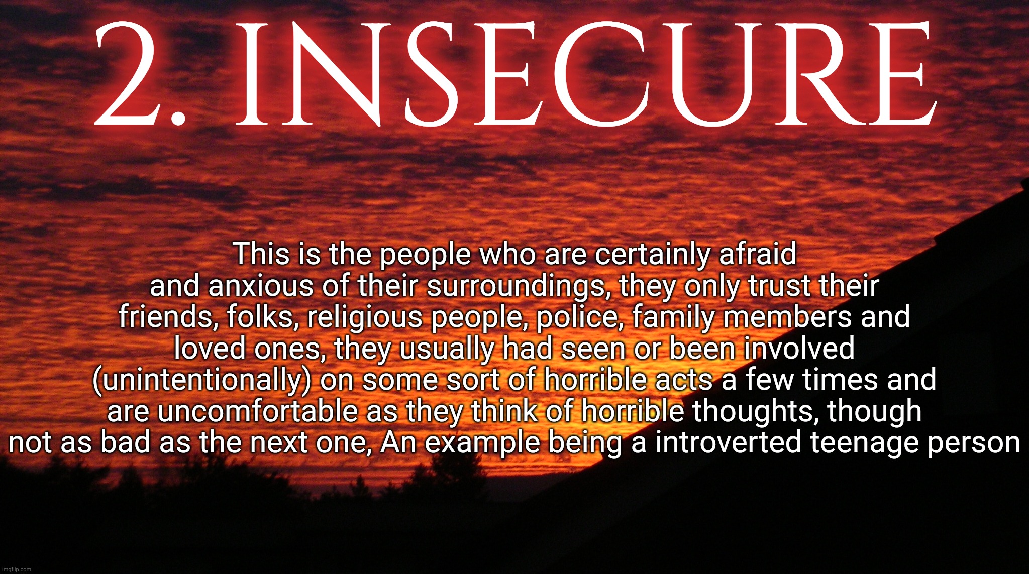 LEVEL OF INSANITY - FIGURE 2 : Insecure | 2. INSECURE; This is the people who are certainly afraid and anxious of their surroundings, they only trust their friends, folks, religious people, police, family members and loved ones, they usually had seen or been involved (unintentionally) on some sort of horrible acts a few times and are uncomfortable as they think of horrible thoughts, though not as bad as the next one, An example being a introverted teenage person | made w/ Imgflip meme maker