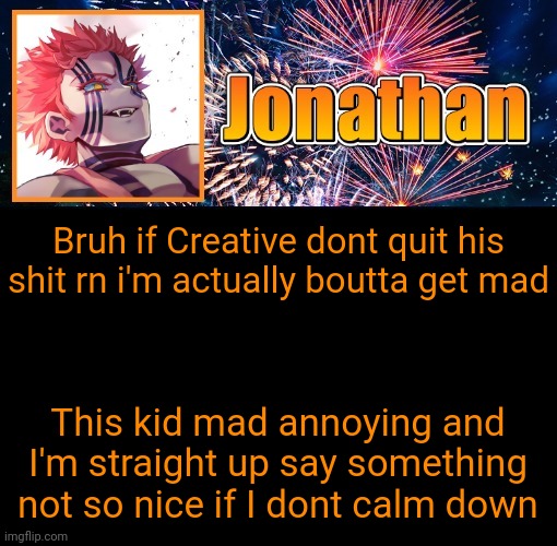 This man be spamming my messages with some homophobic shit so i'm boutta be done playing nice | Bruh if Creative dont quit his shit rn i'm actually boutta get mad; This kid mad annoying and I'm straight up say something not so nice if I dont calm down | image tagged in jonathan's 12th temp | made w/ Imgflip meme maker