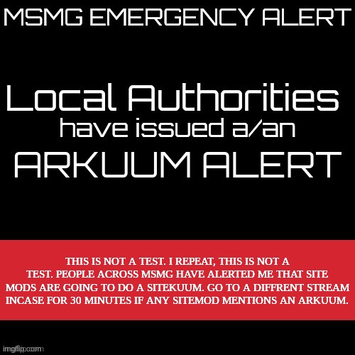 mod note: bullshit | ARKUUM ALERT; THIS IS NOT A TEST. I REPEAT, THIS IS NOT A TEST. PEOPLE ACROSS MSMG HAVE ALERTED ME THAT SITE MODS ARE GOING TO DO A SITEKUUM. GO TO A DIFFRENT STREAM INCASE FOR 30 MINUTES IF ANY SITEMOD MENTIONS AN ARKUUM. | image tagged in new msmg eas | made w/ Imgflip meme maker