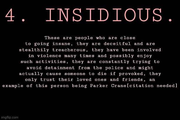 LEVEL OF INSANITY - FIGURE 4 : Insidious | 4. INSIDIOUS. These are people who are close to going insane, they are deceitful and are stealthily treacherous, they have been involved in violence many times and possibly enjoy such activities, they are constantly trying to avoid detainment from the police and might actually cause someone to die if provoked, they only trust their loved ones and friends, an example of this person being Parker Crane[citation needed] | image tagged in levels of insanity,series,possibly inaccurate | made w/ Imgflip meme maker