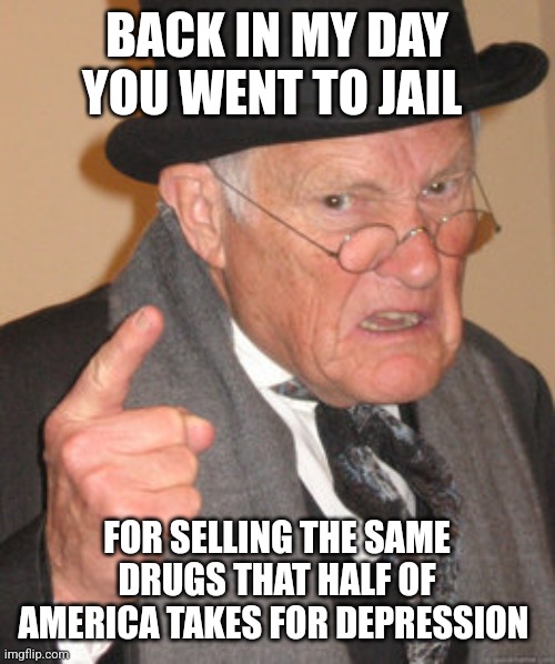 Back In My Day | BACK IN MY DAY YOU WENT TO JAIL; FOR SELLING THE SAME DRUGS THAT HALF OF AMERICA TAKES FOR DEPRESSION | image tagged in memes,back in my day | made w/ Imgflip meme maker